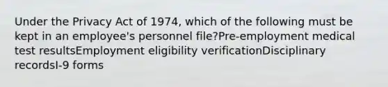 Under the Privacy Act of 1974, which of the following must be kept in an employee's personnel file?Pre-employment medical test resultsEmployment eligibility verificationDisciplinary recordsI-9 forms