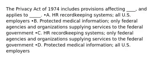 The Privacy Act of 1974 includes provisions affecting ____, and applies to _____. •A. HR recordkeeping systems; all U.S. employers •B. Protected medical information; only federal agencies and organizations supplying services to the federal government •C. HR recordkeeping systems; only federal agencies and organizations supplying services to the federal government •D. Protected medical information; all U.S. employers