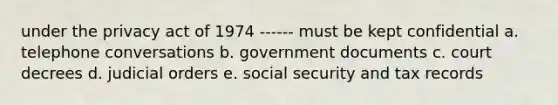 under the privacy act of 1974 ------ must be kept confidential a. telephone conversations b. government documents c. court decrees d. judicial orders e. social security and tax records