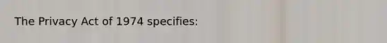 The Privacy Act of 1974 specifies: