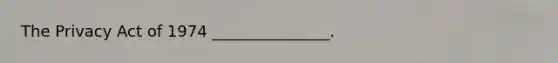 The Privacy Act of 1974 _______________.