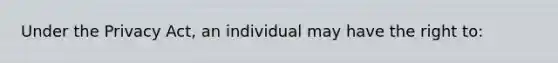 Under the Privacy Act, an individual may have the right to: