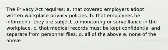 The Privacy Act requires: a. that covered employers adopt written workplace privacy policies. b. that employees be informed if they are subject to monitoring or surveillance in the workplace. c. that medical records must be kept confidential and separate from personnel files. d. all of the above e. none of the above