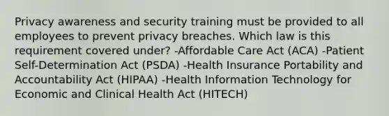 Privacy awareness and security training must be provided to all employees to prevent privacy breaches. Which law is this requirement covered under? -Affordable Care Act (ACA) -Patient Self-Determination Act (PSDA) -Health Insurance Portability and Accountability Act (HIPAA) -Health Information Technology for Economic and Clinical Health Act (HITECH)