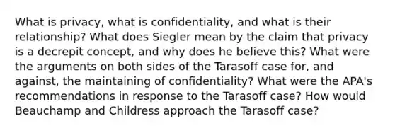 What is privacy, what is confidentiality, and what is their relationship? What does Siegler mean by the claim that privacy is a decrepit concept, and why does he believe this? What were the arguments on both sides of the Tarasoff case for, and against, the maintaining of confidentiality? What were the APA's recommendations in response to the Tarasoff case? How would Beauchamp and Childress approach the Tarasoff case?