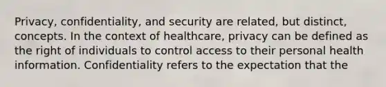 Privacy, confidentiality, and security are related, but distinct, concepts. In the context of healthcare, privacy can be defined as the right of individuals to control access to their personal health information. Confidentiality refers to the expectation that the