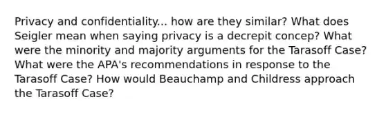 Privacy and confidentiality... how are they similar? What does Seigler mean when saying privacy is a decrepit concep? What were the minority and majority arguments for the Tarasoff Case? What were the APA's recommendations in response to the Tarasoff Case? How would Beauchamp and Childress approach the Tarasoff Case?