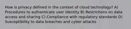 How is privacy defined in the context of cloud technology? A) Procedures to authenticate user identity B) Restrictions on data access and sharing C) Compliance with regulatory standards D) Susceptibility to data breaches and cyber attacks