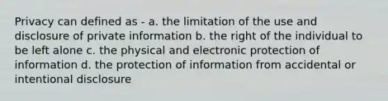 Privacy can defined as - a. the limitation of the use and disclosure of private information b. the right of the individual to be left alone c. the physical and electronic protection of information d. the protection of information from accidental or intentional disclosure