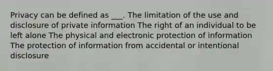 Privacy can be defined as ___. The limitation of the use and disclosure of private information The right of an individual to be left alone The physical and electronic protection of information The protection of information from accidental or intentional disclosure