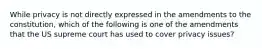 While privacy is not directly expressed in the amendments to the constitution, which of the following is one of the amendments that the US supreme court has used to cover privacy issues?