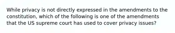 While privacy is not directly expressed in the amendments to the constitution, which of the following is one of the amendments that the US supreme court has used to cover privacy issues?