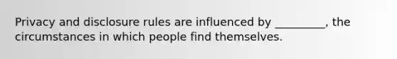 Privacy and disclosure rules are influenced by _________, the circumstances in which people find themselves.