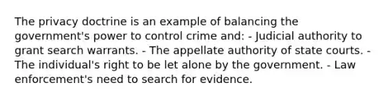 The privacy doctrine is an example of balancing the government's power to control crime and: - Judicial authority to grant search warrants. - The appellate authority of state courts. - The individual's right to be let alone by the government. - Law enforcement's need to search for evidence.