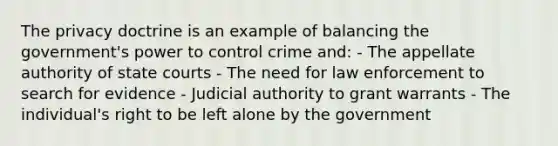 The privacy doctrine is an example of balancing the government's power to control crime and: - The appellate authority of state courts - The need for law enforcement to search for evidence - Judicial authority to grant warrants - The individual's right to be left alone by the government