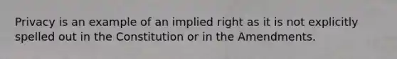 Privacy is an example of an implied right as it is not explicitly spelled out in the Constitution or in the Amendments.