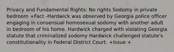 Privacy and Fundamental Rights: No rights Sodomy in private bedroom +Fact -Hardwick was observed by Georgia police officer engaging in consensual homosexual sodomy with another adult in bedroom of his home. Hardwick charged with violating Georgia statute that criminalized sodomy Hardwick challenged statute's constitutionality in Federal District Court. +Issue +