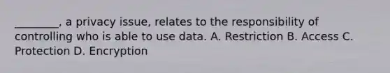 ________, a privacy issue, relates to the responsibility of controlling who is able to use data. A. Restriction B. Access C. Protection D. Encryption