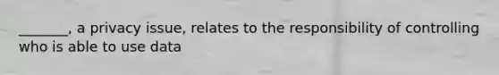 _______, a privacy issue, relates to the responsibility of controlling who is able to use data