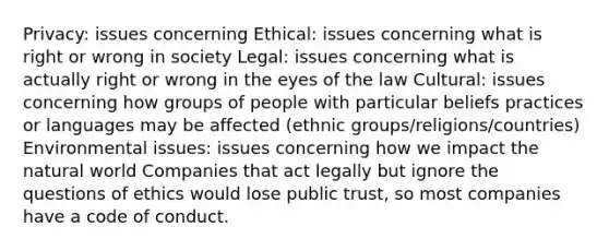 Privacy: issues concerning Ethical: issues concerning what is right or wrong in society Legal: issues concerning what is actually right or wrong in the eyes of the law Cultural: issues concerning how groups of people with particular beliefs practices or languages may be affected (ethnic groups/religions/countries) Environmental issues: issues concerning how we impact the natural world Companies that act legally but ignore the questions of ethics would lose public trust, so most companies have a code of conduct.