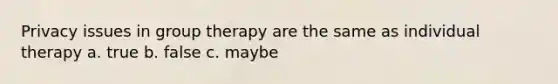 Privacy issues in group therapy are the same as individual therapy a. true b. false c. maybe