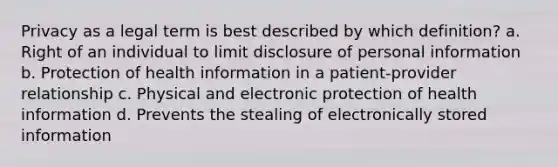 Privacy as a legal term is best described by which definition? a. Right of an individual to limit disclosure of personal information b. Protection of health information in a patient-provider relationship c. Physical and electronic protection of health information d. Prevents the stealing of electronically stored information