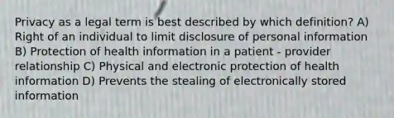 Privacy as a legal term is best described by which definition? A) Right of an individual to limit disclosure of personal information B) Protection of health information in a patient - provider relationship C) Physical and electronic protection of health information D) Prevents the stealing of electronically stored information