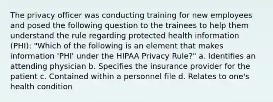 The privacy officer was conducting training for new employees and posed the following question to the trainees to help them understand the rule regarding protected health information (PHI): "Which of the following is an element that makes information 'PHI' under the HIPAA Privacy Rule?" a. Identifies an attending physician b. Specifies the insurance provider for the patient c. Contained within a personnel file d. Relates to one's health condition