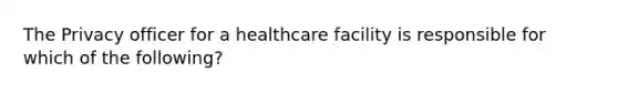 The Privacy officer for a healthcare facility is responsible for which of the following?