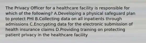 The Privacy Officer for a healthcare facility is responsible for which of the following? A.Developing a physical safeguard plan to protect PHI B.Collecting data on all inpatients through admissions C.Encrypting data for the electronic submission of health insurance claims D.Providing training on protecting patient privacy in the healthcare facility