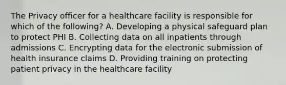 The Privacy officer for a healthcare facility is responsible for which of the following? A. Developing a physical safeguard plan to protect PHI B. Collecting data on all inpatients through admissions C. Encrypting data for the electronic submission of health insurance claims D. Providing training on protecting patient privacy in the healthcare facility