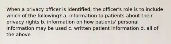 When a privacy officer is identified, the officer's role is to include which of the following? a. information to patients about their privacy rights b. information on how patients' personal information may be used c. written patient information d. all of the above