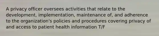 A privacy officer oversees activities that relate to the development, implementation, maintenance of, and adherence to the organization's policies and procedures covering privacy of and access to patient health information T/F