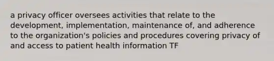 a privacy officer oversees activities that relate to the development, implementation, maintenance of, and adherence to the organization's policies and procedures covering privacy of and access to patient health information TF