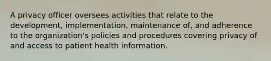 A privacy officer oversees activities that relate to the development, implementation, maintenance of, and adherence to the organization's policies and procedures covering privacy of and access to patient health information.