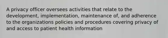 A privacy officer oversees activities that relate to the development, implementation, maintenance of, and adherence to the organizations policies and procedures covering privacy of and access to patient health information