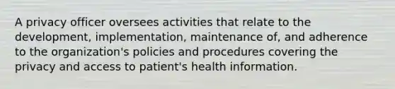 A privacy officer oversees activities that relate to the development, implementation, maintenance of, and adherence to the organization's policies and procedures covering the privacy and access to patient's health information.