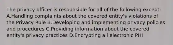 The privacy officer is responsible for all of the following except: A.Handling complaints about the covered entity's violations of the Privacy Rule B.Developing and implementing privacy policies and procedures C.Providing information about the covered entity's privacy practices D.Encrypting all electronic PHI