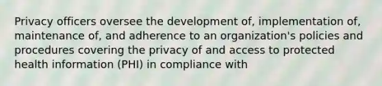 Privacy officers oversee the development of, implementation of, maintenance of, and adherence to an organization's policies and procedures covering the privacy of and access to protected health information (PHI) in compliance with