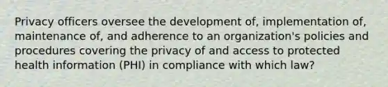 Privacy officers oversee the development of, implementation of, maintenance of, and adherence to an organization's policies and procedures covering the privacy of and access to protected health information (PHI) in compliance with which law?