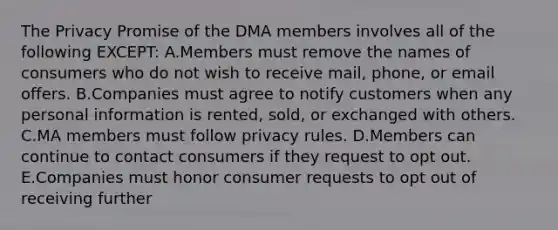 The Privacy Promise of the DMA members involves all of the following​ EXCEPT: A.Members must remove the names of consumers who do not wish to receive​ mail, phone, or email offers. B.Companies must agree to notify customers when any personal information is​ rented, sold, or exchanged with others. C.MA members must follow privacy rules. D.Members can continue to contact consumers if they request to opt out. E.Companies must honor consumer requests to opt out of receiving further