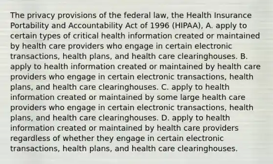 The privacy provisions of the federal law, the Health Insurance Portability and Accountability Act of 1996 (HIPAA), A. apply to certain types of critical health information created or maintained by health care providers who engage in certain electronic transactions, health plans, and health care clearinghouses. B. apply to health information created or maintained by health care providers who engage in certain electronic transactions, health plans, and health care clearinghouses. C. apply to health information created or maintained by some large health care providers who engage in certain electronic transactions, health plans, and health care clearinghouses. D. apply to health information created or maintained by health care providers regardless of whether they engage in certain electronic transactions, health plans, and health care clearinghouses.