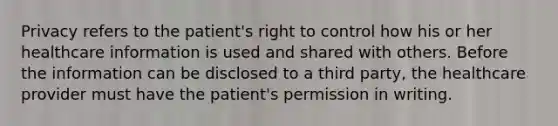 Privacy refers to the patient's right to control how his or her healthcare information is used and shared with others. Before the information can be disclosed to a third party, the healthcare provider must have the patient's permission in writing.