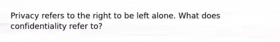 Privacy refers to the right to be left alone. What does confidentiality refer to?