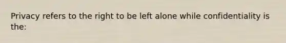 Privacy refers to the right to be left alone while confidentiality is the: