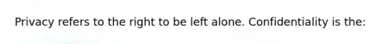 Privacy refers to the right to be left alone. Confidentiality is the: