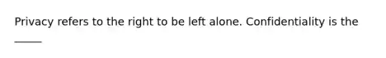 Privacy refers to the right to be left alone. Confidentiality is the _____