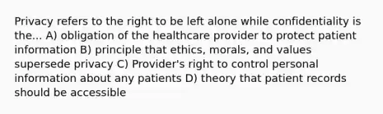 Privacy refers to the right to be left alone while confidentiality is the... A) obligation of the healthcare provider to protect patient information B) principle that ethics, morals, and values supersede privacy C) Provider's right to control personal information about any patients D) theory that patient records should be accessible