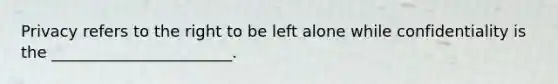 Privacy refers to the right to be left alone while confidentiality is the _______________________.