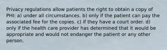 Privacy regulations allow patients the right to obtain a copy of PHI: a) under all circumstances. b) only if the patient can pay the associated fee for the copies. c) if they have a court order. d) only if the health care provider has determined that it would be appropriate and would not endanger the patient or any other person.